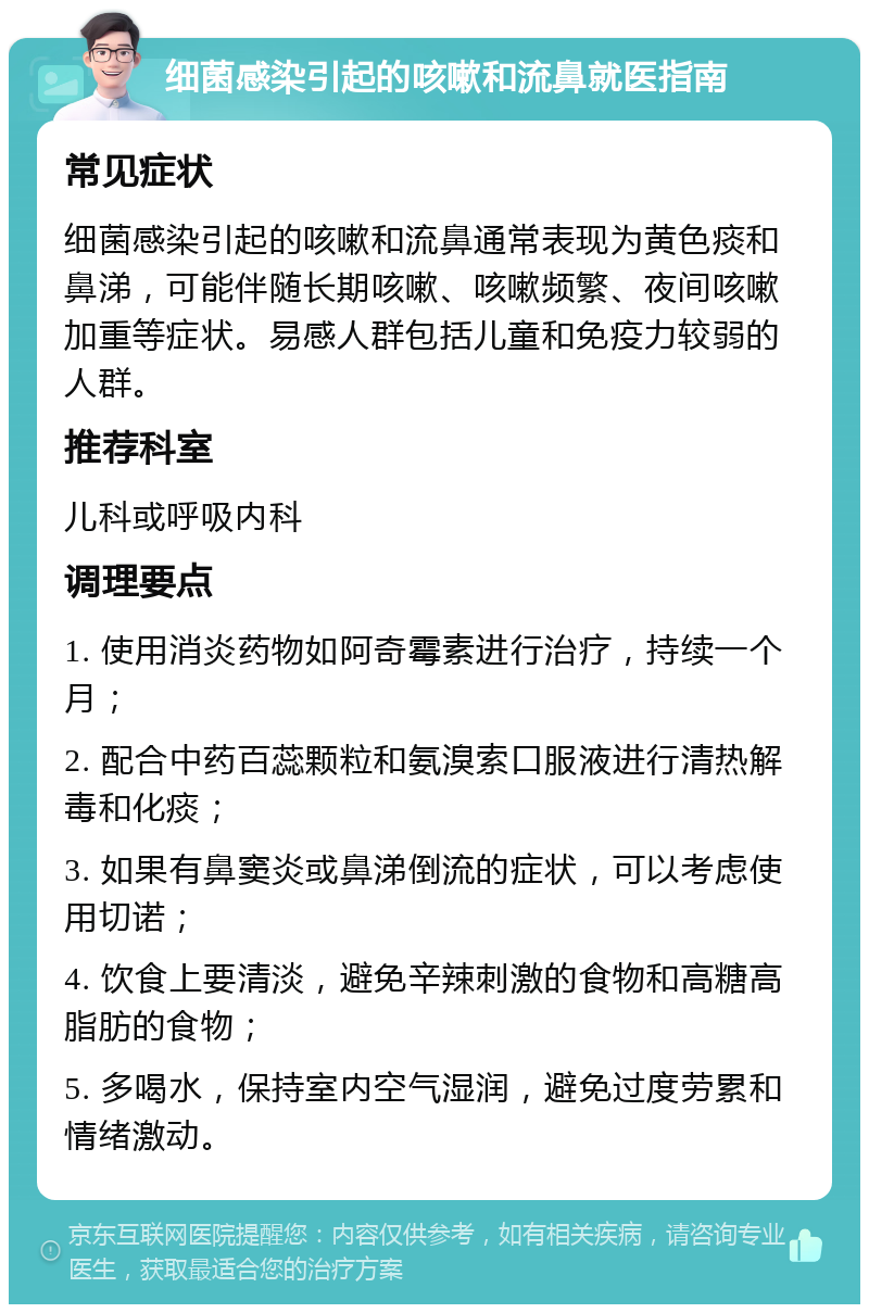 细菌感染引起的咳嗽和流鼻就医指南 常见症状 细菌感染引起的咳嗽和流鼻通常表现为黄色痰和鼻涕，可能伴随长期咳嗽、咳嗽频繁、夜间咳嗽加重等症状。易感人群包括儿童和免疫力较弱的人群。 推荐科室 儿科或呼吸内科 调理要点 1. 使用消炎药物如阿奇霉素进行治疗，持续一个月； 2. 配合中药百蕊颗粒和氨溴索口服液进行清热解毒和化痰； 3. 如果有鼻窦炎或鼻涕倒流的症状，可以考虑使用切诺； 4. 饮食上要清淡，避免辛辣刺激的食物和高糖高脂肪的食物； 5. 多喝水，保持室内空气湿润，避免过度劳累和情绪激动。