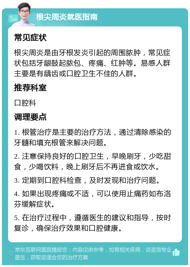 根尖周炎就医指南 常见症状 根尖周炎是由牙根发炎引起的周围脓肿，常见症状包括牙龈鼓起脓包、疼痛、红肿等。易感人群主要是有龋齿或口腔卫生不佳的人群。 推荐科室 口腔科 调理要点 1. 根管治疗是主要的治疗方法，通过清除感染的牙髓和填充根管来解决问题。 2. 注意保持良好的口腔卫生，早晚刷牙，少吃甜食，少喝饮料，晚上刷牙后不再进食或饮水。 3. 定期到口腔科检查，及时发现和治疗问题。 4. 如果出现疼痛或不适，可以使用止痛药如布洛芬缓解症状。 5. 在治疗过程中，遵循医生的建议和指导，按时复诊，确保治疗效果和口腔健康。