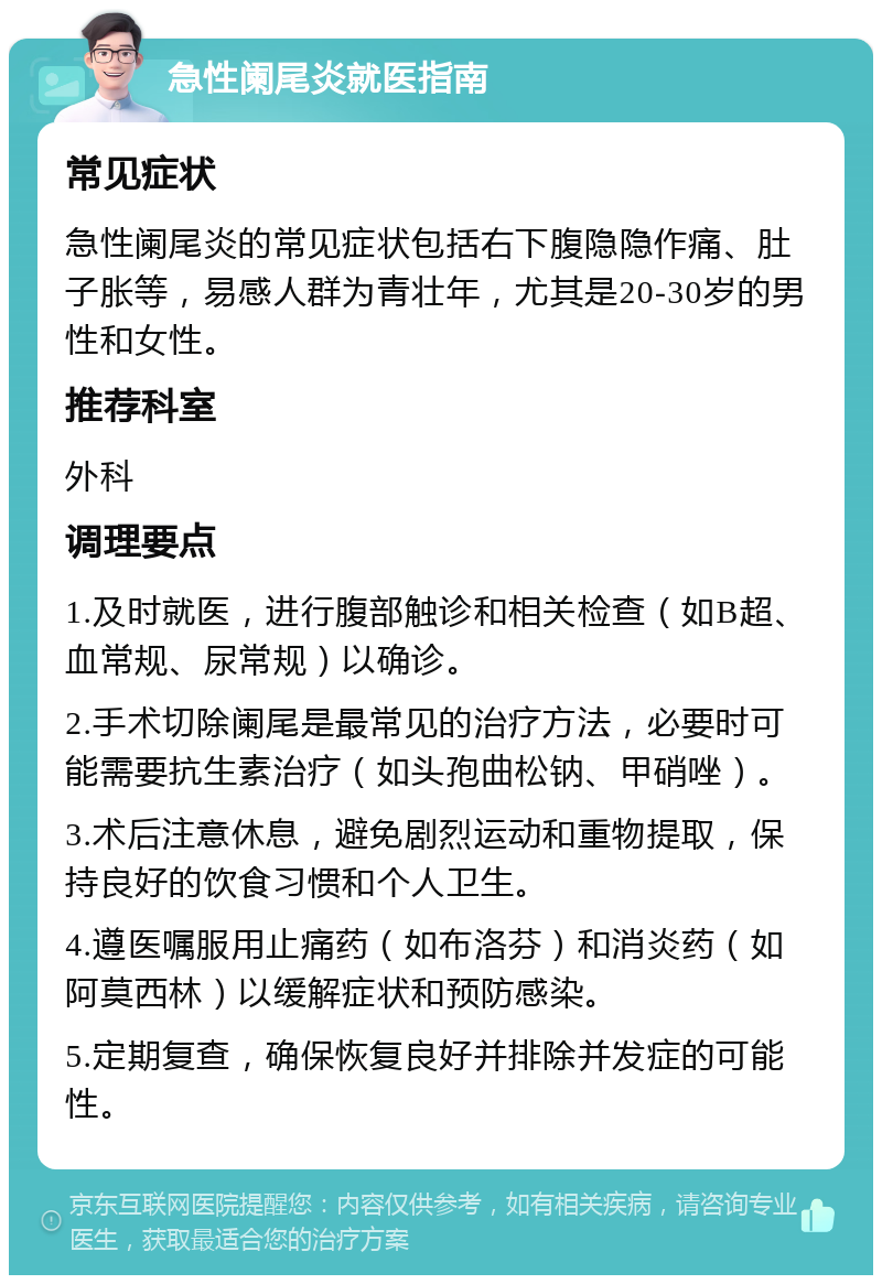 急性阑尾炎就医指南 常见症状 急性阑尾炎的常见症状包括右下腹隐隐作痛、肚子胀等，易感人群为青壮年，尤其是20-30岁的男性和女性。 推荐科室 外科 调理要点 1.及时就医，进行腹部触诊和相关检查（如B超、血常规、尿常规）以确诊。 2.手术切除阑尾是最常见的治疗方法，必要时可能需要抗生素治疗（如头孢曲松钠、甲硝唑）。 3.术后注意休息，避免剧烈运动和重物提取，保持良好的饮食习惯和个人卫生。 4.遵医嘱服用止痛药（如布洛芬）和消炎药（如阿莫西林）以缓解症状和预防感染。 5.定期复查，确保恢复良好并排除并发症的可能性。