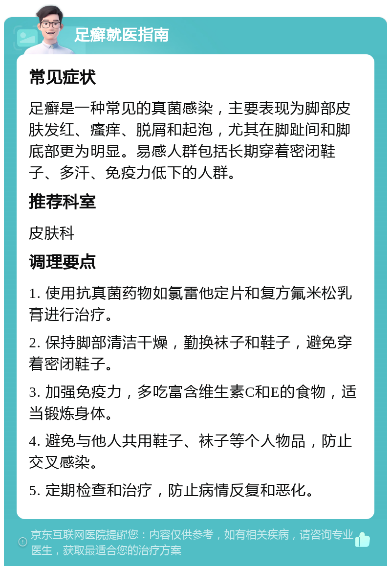 足癣就医指南 常见症状 足癣是一种常见的真菌感染，主要表现为脚部皮肤发红、瘙痒、脱屑和起泡，尤其在脚趾间和脚底部更为明显。易感人群包括长期穿着密闭鞋子、多汗、免疫力低下的人群。 推荐科室 皮肤科 调理要点 1. 使用抗真菌药物如氯雷他定片和复方氟米松乳膏进行治疗。 2. 保持脚部清洁干燥，勤换袜子和鞋子，避免穿着密闭鞋子。 3. 加强免疫力，多吃富含维生素C和E的食物，适当锻炼身体。 4. 避免与他人共用鞋子、袜子等个人物品，防止交叉感染。 5. 定期检查和治疗，防止病情反复和恶化。