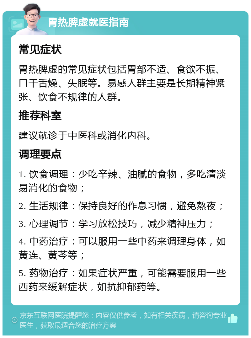 胃热脾虚就医指南 常见症状 胃热脾虚的常见症状包括胃部不适、食欲不振、口干舌燥、失眠等。易感人群主要是长期精神紧张、饮食不规律的人群。 推荐科室 建议就诊于中医科或消化内科。 调理要点 1. 饮食调理：少吃辛辣、油腻的食物，多吃清淡易消化的食物； 2. 生活规律：保持良好的作息习惯，避免熬夜； 3. 心理调节：学习放松技巧，减少精神压力； 4. 中药治疗：可以服用一些中药来调理身体，如黄连、黄芩等； 5. 药物治疗：如果症状严重，可能需要服用一些西药来缓解症状，如抗抑郁药等。