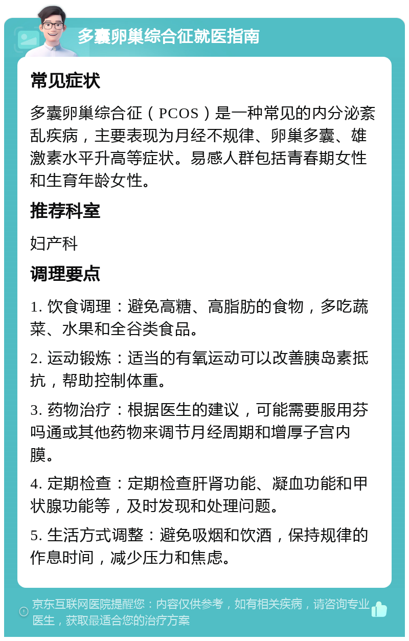 多囊卵巢综合征就医指南 常见症状 多囊卵巢综合征（PCOS）是一种常见的内分泌紊乱疾病，主要表现为月经不规律、卵巢多囊、雄激素水平升高等症状。易感人群包括青春期女性和生育年龄女性。 推荐科室 妇产科 调理要点 1. 饮食调理：避免高糖、高脂肪的食物，多吃蔬菜、水果和全谷类食品。 2. 运动锻炼：适当的有氧运动可以改善胰岛素抵抗，帮助控制体重。 3. 药物治疗：根据医生的建议，可能需要服用芬吗通或其他药物来调节月经周期和增厚子宫内膜。 4. 定期检查：定期检查肝肾功能、凝血功能和甲状腺功能等，及时发现和处理问题。 5. 生活方式调整：避免吸烟和饮酒，保持规律的作息时间，减少压力和焦虑。