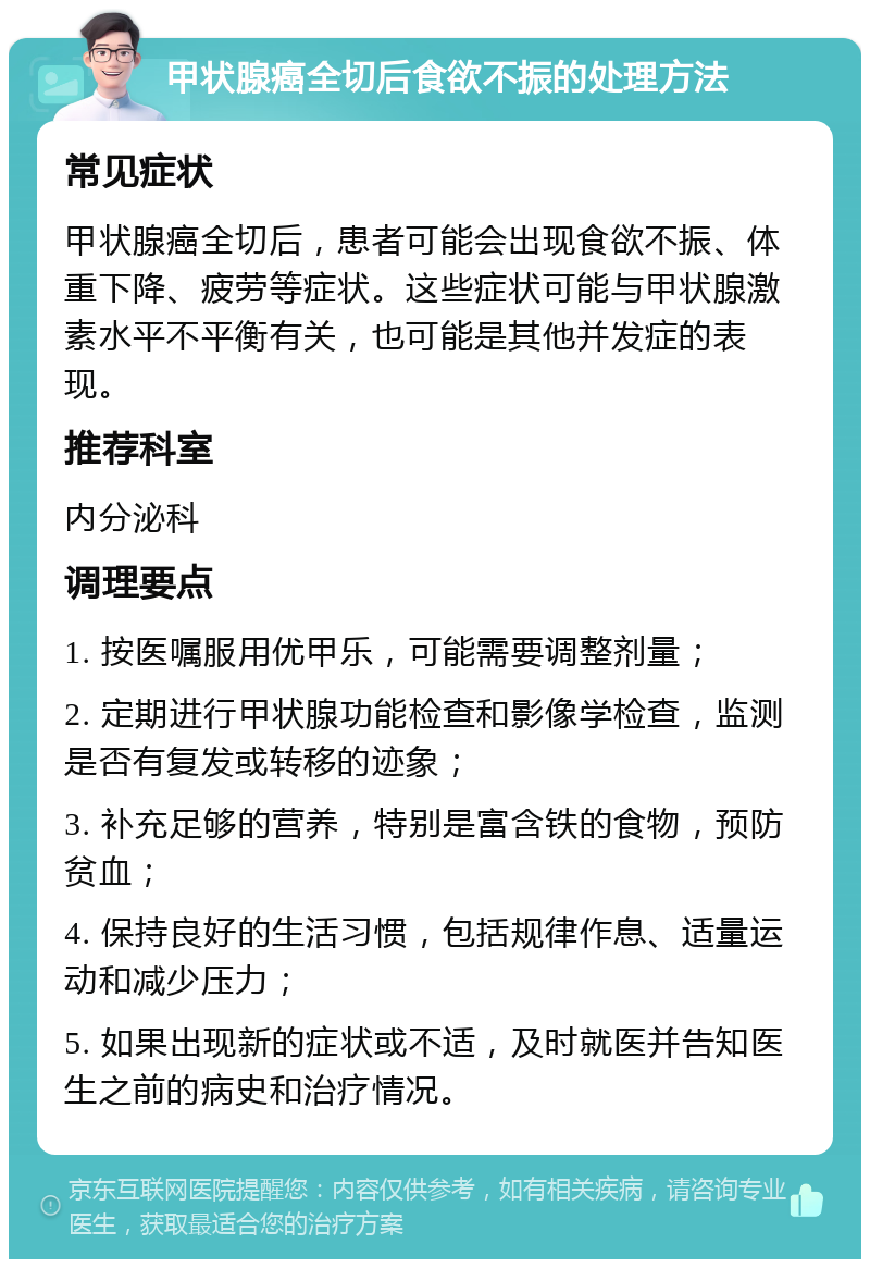 甲状腺癌全切后食欲不振的处理方法 常见症状 甲状腺癌全切后，患者可能会出现食欲不振、体重下降、疲劳等症状。这些症状可能与甲状腺激素水平不平衡有关，也可能是其他并发症的表现。 推荐科室 内分泌科 调理要点 1. 按医嘱服用优甲乐，可能需要调整剂量； 2. 定期进行甲状腺功能检查和影像学检查，监测是否有复发或转移的迹象； 3. 补充足够的营养，特别是富含铁的食物，预防贫血； 4. 保持良好的生活习惯，包括规律作息、适量运动和减少压力； 5. 如果出现新的症状或不适，及时就医并告知医生之前的病史和治疗情况。