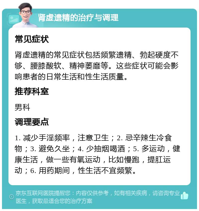 肾虚遗精的治疗与调理 常见症状 肾虚遗精的常见症状包括频繁遗精、勃起硬度不够、腰膝酸软、精神萎靡等。这些症状可能会影响患者的日常生活和性生活质量。 推荐科室 男科 调理要点 1. 减少手淫频率，注意卫生；2. 忌辛辣生冷食物；3. 避免久坐；4. 少抽烟喝酒；5. 多运动，健康生活，做一些有氧运动，比如慢跑，提肛运动；6. 用药期间，性生活不宜频繁。