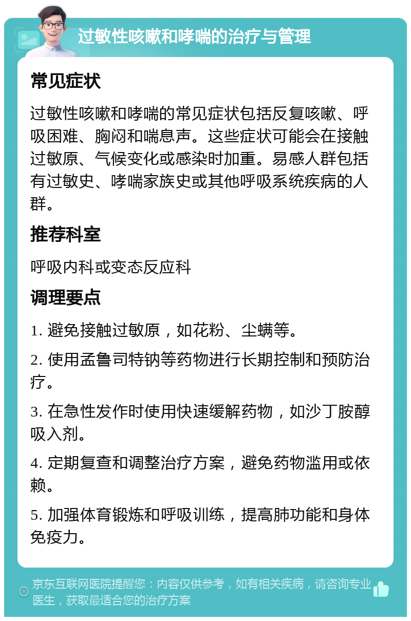 过敏性咳嗽和哮喘的治疗与管理 常见症状 过敏性咳嗽和哮喘的常见症状包括反复咳嗽、呼吸困难、胸闷和喘息声。这些症状可能会在接触过敏原、气候变化或感染时加重。易感人群包括有过敏史、哮喘家族史或其他呼吸系统疾病的人群。 推荐科室 呼吸内科或变态反应科 调理要点 1. 避免接触过敏原，如花粉、尘螨等。 2. 使用孟鲁司特钠等药物进行长期控制和预防治疗。 3. 在急性发作时使用快速缓解药物，如沙丁胺醇吸入剂。 4. 定期复查和调整治疗方案，避免药物滥用或依赖。 5. 加强体育锻炼和呼吸训练，提高肺功能和身体免疫力。