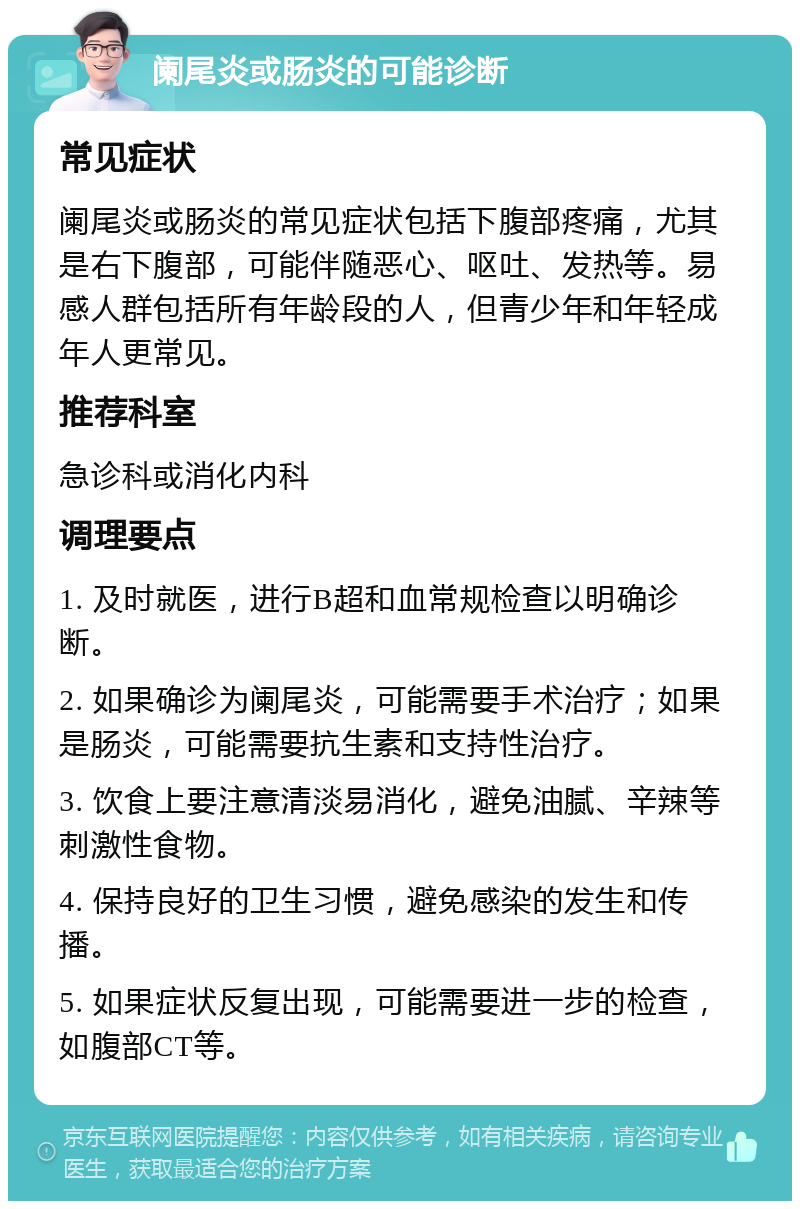 阑尾炎或肠炎的可能诊断 常见症状 阑尾炎或肠炎的常见症状包括下腹部疼痛，尤其是右下腹部，可能伴随恶心、呕吐、发热等。易感人群包括所有年龄段的人，但青少年和年轻成年人更常见。 推荐科室 急诊科或消化内科 调理要点 1. 及时就医，进行B超和血常规检查以明确诊断。 2. 如果确诊为阑尾炎，可能需要手术治疗；如果是肠炎，可能需要抗生素和支持性治疗。 3. 饮食上要注意清淡易消化，避免油腻、辛辣等刺激性食物。 4. 保持良好的卫生习惯，避免感染的发生和传播。 5. 如果症状反复出现，可能需要进一步的检查，如腹部CT等。