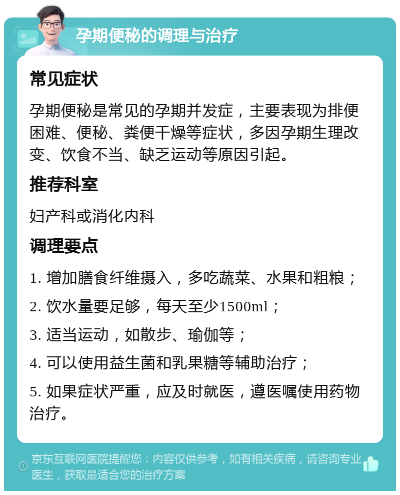 孕期便秘的调理与治疗 常见症状 孕期便秘是常见的孕期并发症，主要表现为排便困难、便秘、粪便干燥等症状，多因孕期生理改变、饮食不当、缺乏运动等原因引起。 推荐科室 妇产科或消化内科 调理要点 1. 增加膳食纤维摄入，多吃蔬菜、水果和粗粮； 2. 饮水量要足够，每天至少1500ml； 3. 适当运动，如散步、瑜伽等； 4. 可以使用益生菌和乳果糖等辅助治疗； 5. 如果症状严重，应及时就医，遵医嘱使用药物治疗。