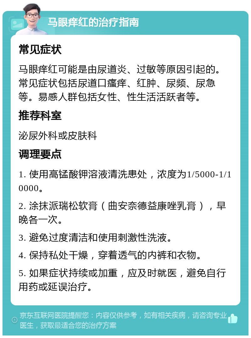 马眼痒红的治疗指南 常见症状 马眼痒红可能是由尿道炎、过敏等原因引起的。常见症状包括尿道口瘙痒、红肿、尿频、尿急等。易感人群包括女性、性生活活跃者等。 推荐科室 泌尿外科或皮肤科 调理要点 1. 使用高锰酸钾溶液清洗患处，浓度为1/5000-1/10000。 2. 涂抹派瑞松软膏（曲安奈德益康唑乳膏），早晚各一次。 3. 避免过度清洁和使用刺激性洗液。 4. 保持私处干燥，穿着透气的内裤和衣物。 5. 如果症状持续或加重，应及时就医，避免自行用药或延误治疗。