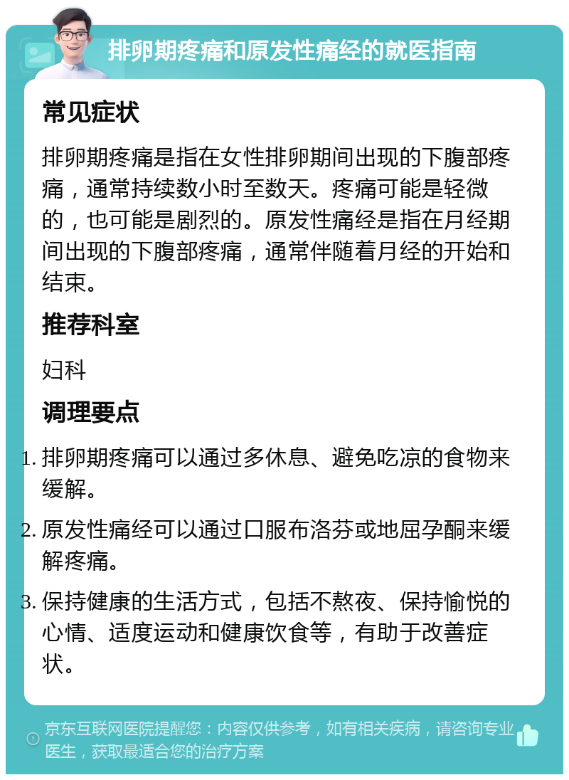 排卵期疼痛和原发性痛经的就医指南 常见症状 排卵期疼痛是指在女性排卵期间出现的下腹部疼痛，通常持续数小时至数天。疼痛可能是轻微的，也可能是剧烈的。原发性痛经是指在月经期间出现的下腹部疼痛，通常伴随着月经的开始和结束。 推荐科室 妇科 调理要点 排卵期疼痛可以通过多休息、避免吃凉的食物来缓解。 原发性痛经可以通过口服布洛芬或地屈孕酮来缓解疼痛。 保持健康的生活方式，包括不熬夜、保持愉悦的心情、适度运动和健康饮食等，有助于改善症状。