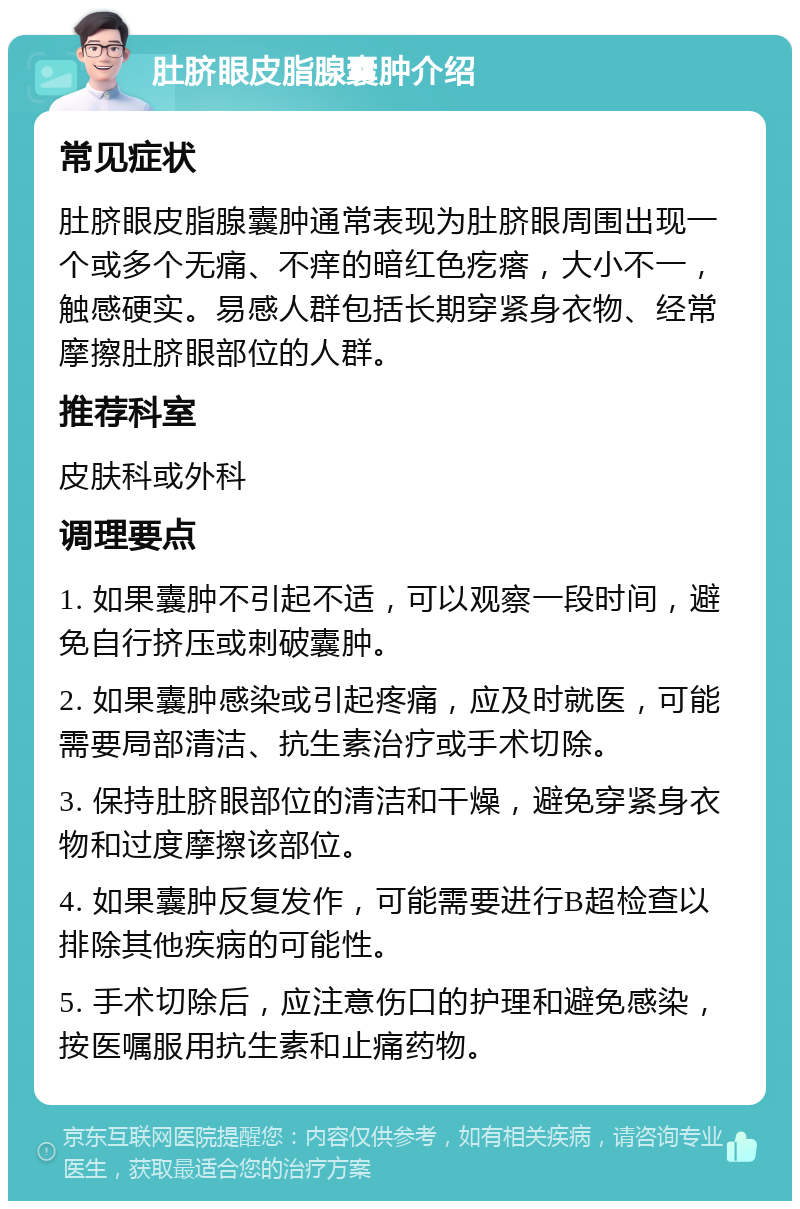 肚脐眼皮脂腺囊肿介绍 常见症状 肚脐眼皮脂腺囊肿通常表现为肚脐眼周围出现一个或多个无痛、不痒的暗红色疙瘩，大小不一，触感硬实。易感人群包括长期穿紧身衣物、经常摩擦肚脐眼部位的人群。 推荐科室 皮肤科或外科 调理要点 1. 如果囊肿不引起不适，可以观察一段时间，避免自行挤压或刺破囊肿。 2. 如果囊肿感染或引起疼痛，应及时就医，可能需要局部清洁、抗生素治疗或手术切除。 3. 保持肚脐眼部位的清洁和干燥，避免穿紧身衣物和过度摩擦该部位。 4. 如果囊肿反复发作，可能需要进行B超检查以排除其他疾病的可能性。 5. 手术切除后，应注意伤口的护理和避免感染，按医嘱服用抗生素和止痛药物。