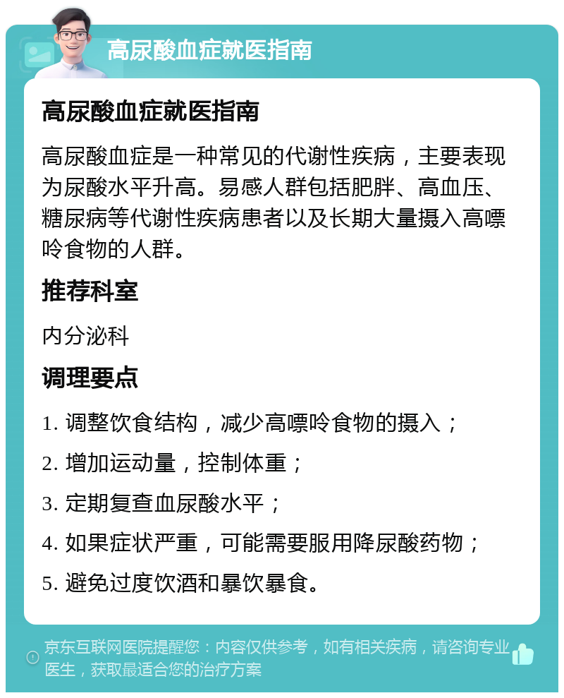 高尿酸血症就医指南 高尿酸血症就医指南 高尿酸血症是一种常见的代谢性疾病，主要表现为尿酸水平升高。易感人群包括肥胖、高血压、糖尿病等代谢性疾病患者以及长期大量摄入高嘌呤食物的人群。 推荐科室 内分泌科 调理要点 1. 调整饮食结构，减少高嘌呤食物的摄入； 2. 增加运动量，控制体重； 3. 定期复查血尿酸水平； 4. 如果症状严重，可能需要服用降尿酸药物； 5. 避免过度饮酒和暴饮暴食。