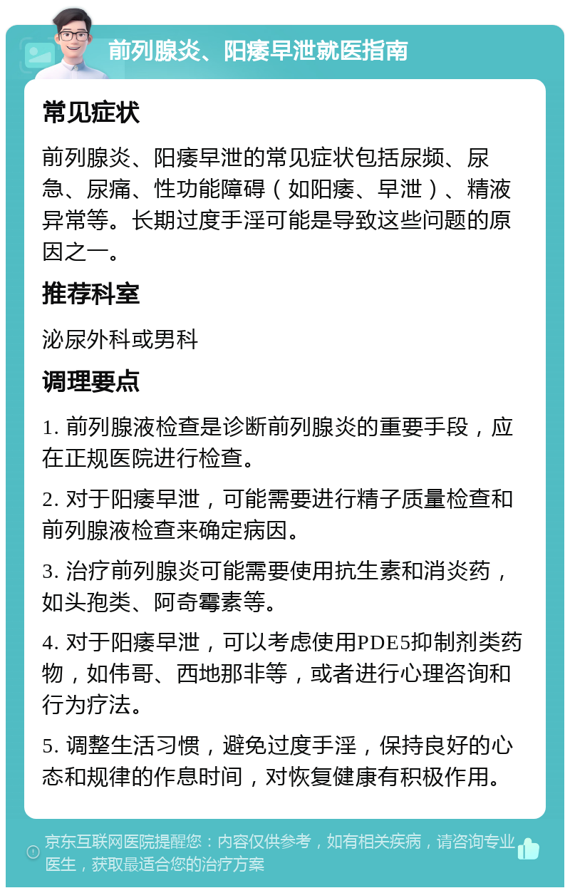 前列腺炎、阳痿早泄就医指南 常见症状 前列腺炎、阳痿早泄的常见症状包括尿频、尿急、尿痛、性功能障碍（如阳痿、早泄）、精液异常等。长期过度手淫可能是导致这些问题的原因之一。 推荐科室 泌尿外科或男科 调理要点 1. 前列腺液检查是诊断前列腺炎的重要手段，应在正规医院进行检查。 2. 对于阳痿早泄，可能需要进行精子质量检查和前列腺液检查来确定病因。 3. 治疗前列腺炎可能需要使用抗生素和消炎药，如头孢类、阿奇霉素等。 4. 对于阳痿早泄，可以考虑使用PDE5抑制剂类药物，如伟哥、西地那非等，或者进行心理咨询和行为疗法。 5. 调整生活习惯，避免过度手淫，保持良好的心态和规律的作息时间，对恢复健康有积极作用。