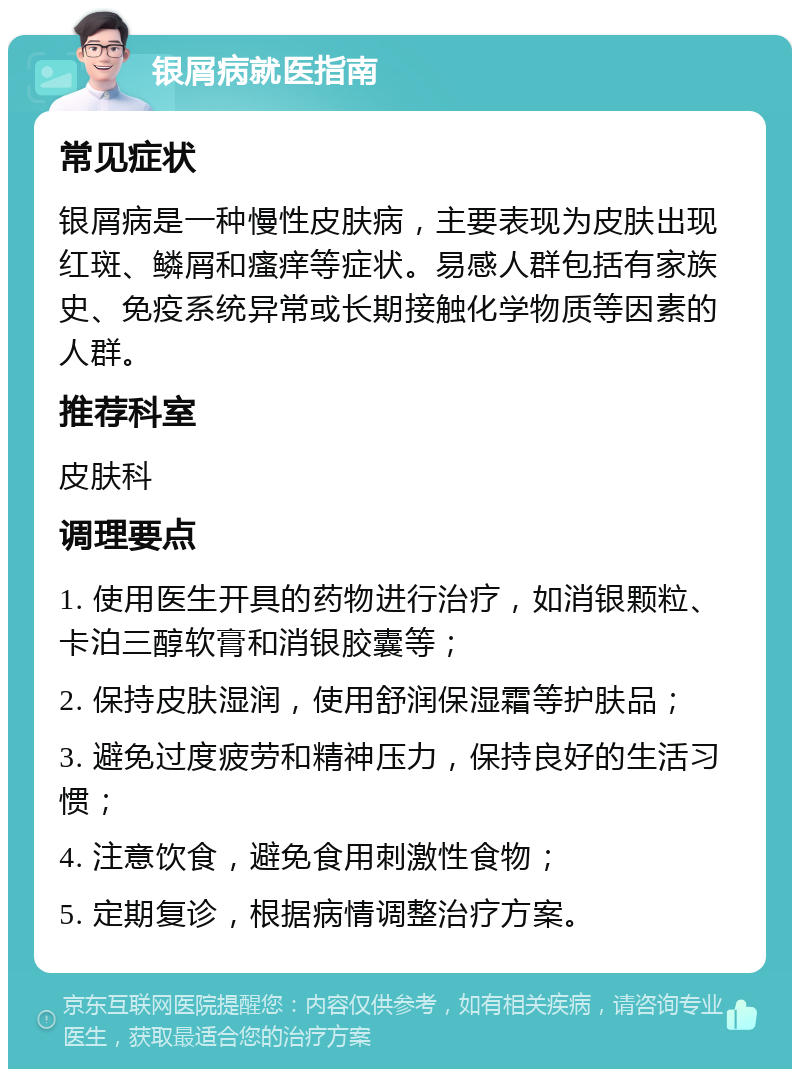 银屑病就医指南 常见症状 银屑病是一种慢性皮肤病，主要表现为皮肤出现红斑、鳞屑和瘙痒等症状。易感人群包括有家族史、免疫系统异常或长期接触化学物质等因素的人群。 推荐科室 皮肤科 调理要点 1. 使用医生开具的药物进行治疗，如消银颗粒、卡泊三醇软膏和消银胶囊等； 2. 保持皮肤湿润，使用舒润保湿霜等护肤品； 3. 避免过度疲劳和精神压力，保持良好的生活习惯； 4. 注意饮食，避免食用刺激性食物； 5. 定期复诊，根据病情调整治疗方案。