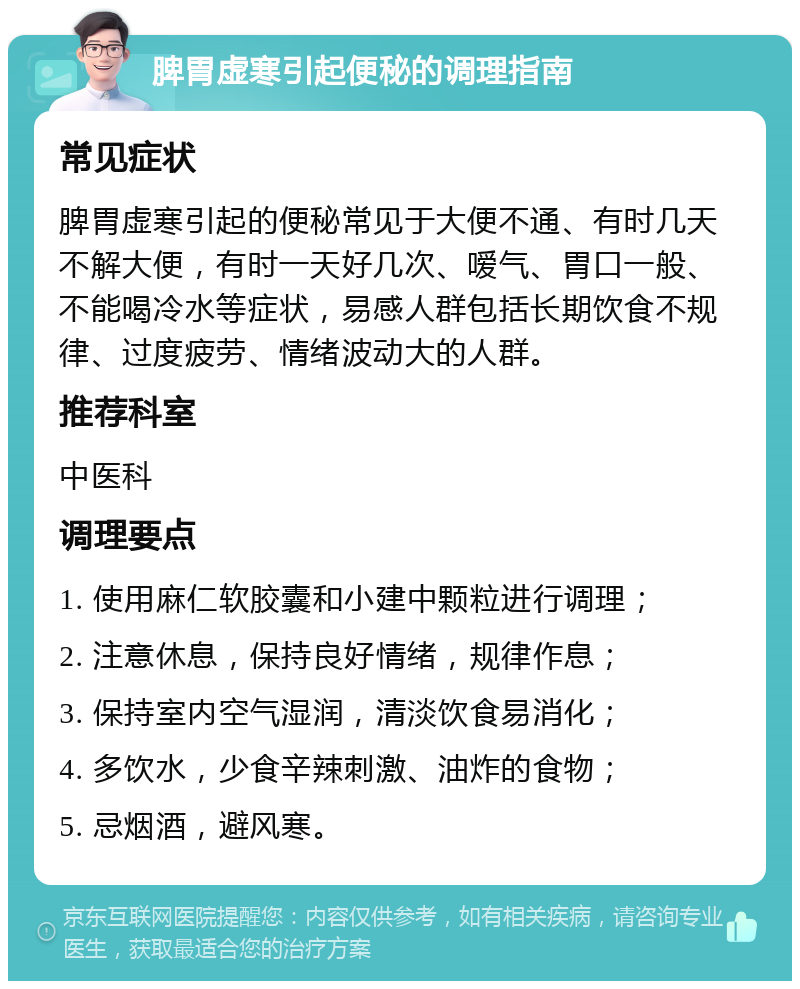 脾胃虚寒引起便秘的调理指南 常见症状 脾胃虚寒引起的便秘常见于大便不通、有时几天不解大便，有时一天好几次、嗳气、胃口一般、不能喝冷水等症状，易感人群包括长期饮食不规律、过度疲劳、情绪波动大的人群。 推荐科室 中医科 调理要点 1. 使用麻仁软胶囊和小建中颗粒进行调理； 2. 注意休息，保持良好情绪，规律作息； 3. 保持室内空气湿润，清淡饮食易消化； 4. 多饮水，少食辛辣刺激、油炸的食物； 5. 忌烟酒，避风寒。