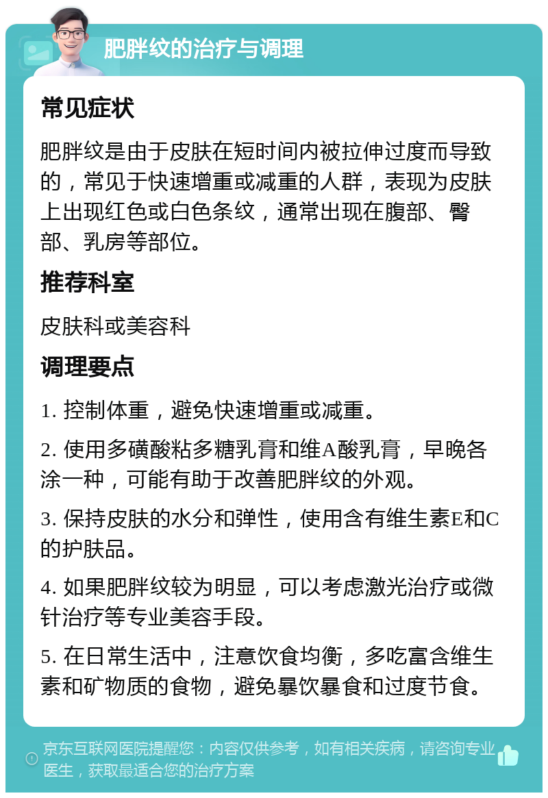 肥胖纹的治疗与调理 常见症状 肥胖纹是由于皮肤在短时间内被拉伸过度而导致的，常见于快速增重或减重的人群，表现为皮肤上出现红色或白色条纹，通常出现在腹部、臀部、乳房等部位。 推荐科室 皮肤科或美容科 调理要点 1. 控制体重，避免快速增重或减重。 2. 使用多磺酸粘多糖乳膏和维A酸乳膏，早晚各涂一种，可能有助于改善肥胖纹的外观。 3. 保持皮肤的水分和弹性，使用含有维生素E和C的护肤品。 4. 如果肥胖纹较为明显，可以考虑激光治疗或微针治疗等专业美容手段。 5. 在日常生活中，注意饮食均衡，多吃富含维生素和矿物质的食物，避免暴饮暴食和过度节食。