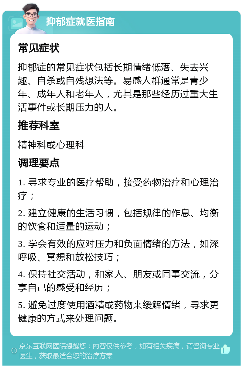 抑郁症就医指南 常见症状 抑郁症的常见症状包括长期情绪低落、失去兴趣、自杀或自残想法等。易感人群通常是青少年、成年人和老年人，尤其是那些经历过重大生活事件或长期压力的人。 推荐科室 精神科或心理科 调理要点 1. 寻求专业的医疗帮助，接受药物治疗和心理治疗； 2. 建立健康的生活习惯，包括规律的作息、均衡的饮食和适量的运动； 3. 学会有效的应对压力和负面情绪的方法，如深呼吸、冥想和放松技巧； 4. 保持社交活动，和家人、朋友或同事交流，分享自己的感受和经历； 5. 避免过度使用酒精或药物来缓解情绪，寻求更健康的方式来处理问题。