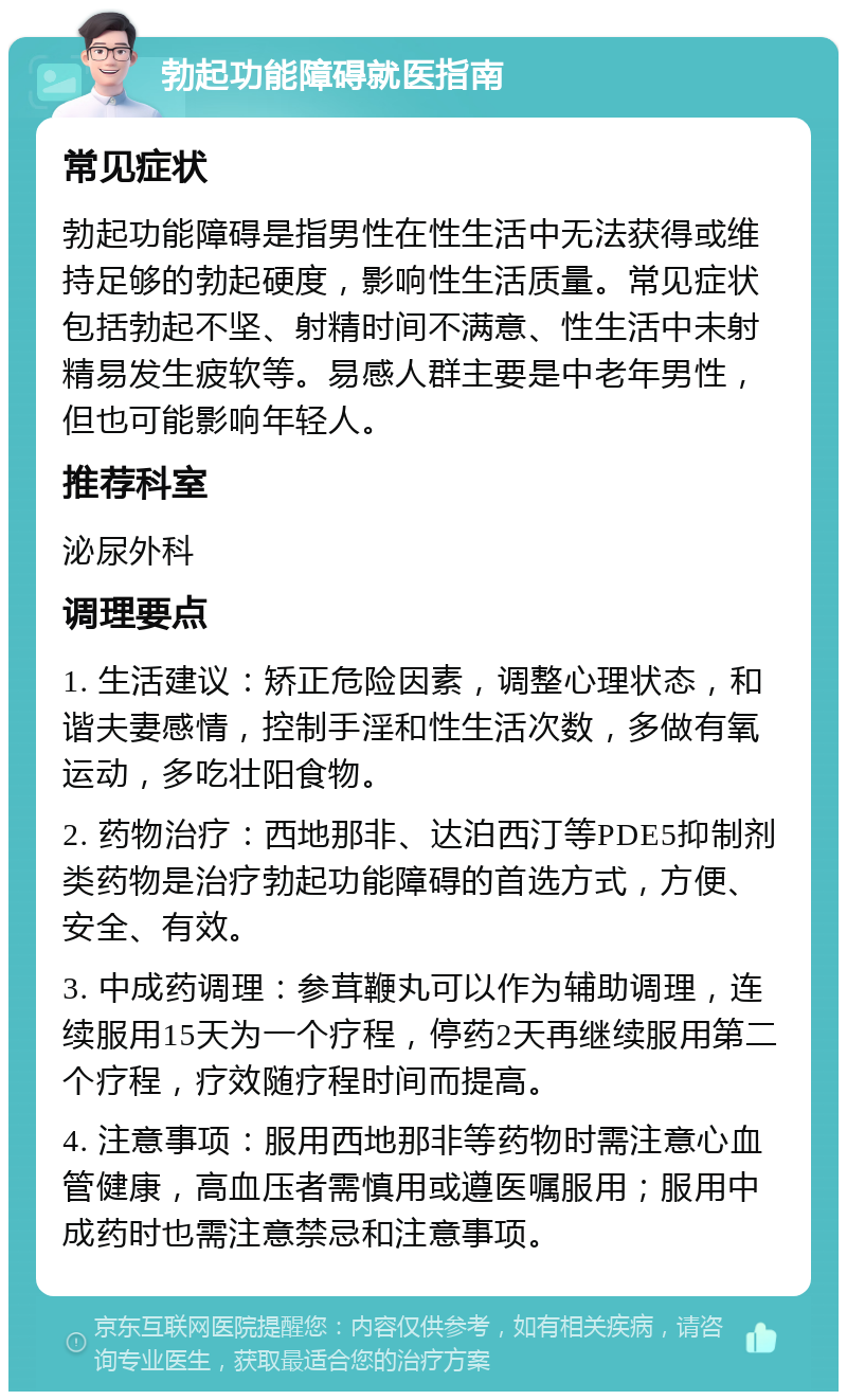 勃起功能障碍就医指南 常见症状 勃起功能障碍是指男性在性生活中无法获得或维持足够的勃起硬度，影响性生活质量。常见症状包括勃起不坚、射精时间不满意、性生活中未射精易发生疲软等。易感人群主要是中老年男性，但也可能影响年轻人。 推荐科室 泌尿外科 调理要点 1. 生活建议：矫正危险因素，调整心理状态，和谐夫妻感情，控制手淫和性生活次数，多做有氧运动，多吃壮阳食物。 2. 药物治疗：西地那非、达泊西汀等PDE5抑制剂类药物是治疗勃起功能障碍的首选方式，方便、安全、有效。 3. 中成药调理：参茸鞭丸可以作为辅助调理，连续服用15天为一个疗程，停药2天再继续服用第二个疗程，疗效随疗程时间而提高。 4. 注意事项：服用西地那非等药物时需注意心血管健康，高血压者需慎用或遵医嘱服用；服用中成药时也需注意禁忌和注意事项。