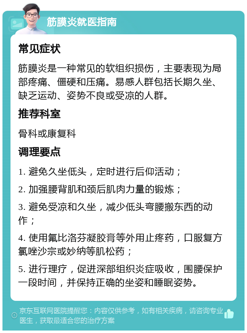 筋膜炎就医指南 常见症状 筋膜炎是一种常见的软组织损伤，主要表现为局部疼痛、僵硬和压痛。易感人群包括长期久坐、缺乏运动、姿势不良或受凉的人群。 推荐科室 骨科或康复科 调理要点 1. 避免久坐低头，定时进行后仰活动； 2. 加强腰背肌和颈后肌肉力量的锻炼； 3. 避免受凉和久坐，减少低头弯腰搬东西的动作； 4. 使用氟比洛芬凝胶膏等外用止疼药，口服复方氯唑沙宗或妙纳等肌松药； 5. 进行理疗，促进深部组织炎症吸收，围腰保护一段时间，并保持正确的坐姿和睡眠姿势。