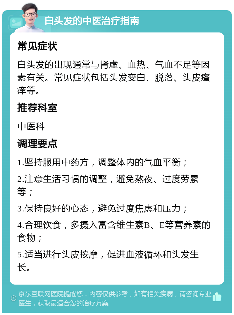 白头发的中医治疗指南 常见症状 白头发的出现通常与肾虚、血热、气血不足等因素有关。常见症状包括头发变白、脱落、头皮瘙痒等。 推荐科室 中医科 调理要点 1.坚持服用中药方，调整体内的气血平衡； 2.注意生活习惯的调整，避免熬夜、过度劳累等； 3.保持良好的心态，避免过度焦虑和压力； 4.合理饮食，多摄入富含维生素B、E等营养素的食物； 5.适当进行头皮按摩，促进血液循环和头发生长。