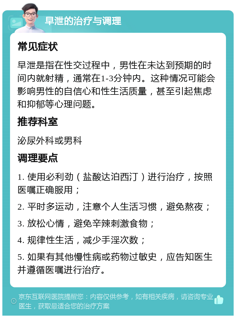 早泄的治疗与调理 常见症状 早泄是指在性交过程中，男性在未达到预期的时间内就射精，通常在1-3分钟内。这种情况可能会影响男性的自信心和性生活质量，甚至引起焦虑和抑郁等心理问题。 推荐科室 泌尿外科或男科 调理要点 1. 使用必利劲（盐酸达泊西汀）进行治疗，按照医嘱正确服用； 2. 平时多运动，注意个人生活习惯，避免熬夜； 3. 放松心情，避免辛辣刺激食物； 4. 规律性生活，减少手淫次数； 5. 如果有其他慢性病或药物过敏史，应告知医生并遵循医嘱进行治疗。