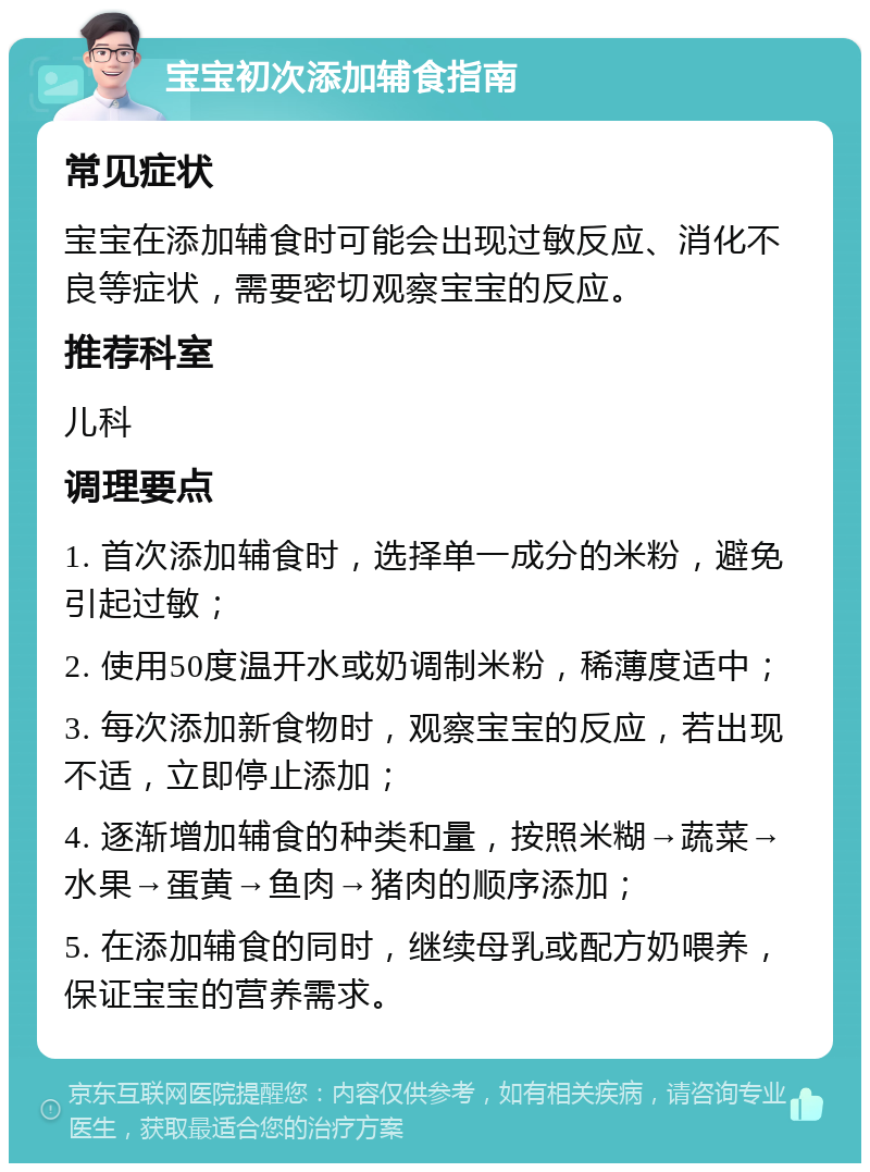 宝宝初次添加辅食指南 常见症状 宝宝在添加辅食时可能会出现过敏反应、消化不良等症状，需要密切观察宝宝的反应。 推荐科室 儿科 调理要点 1. 首次添加辅食时，选择单一成分的米粉，避免引起过敏； 2. 使用50度温开水或奶调制米粉，稀薄度适中； 3. 每次添加新食物时，观察宝宝的反应，若出现不适，立即停止添加； 4. 逐渐增加辅食的种类和量，按照米糊→蔬菜→水果→蛋黄→鱼肉→猪肉的顺序添加； 5. 在添加辅食的同时，继续母乳或配方奶喂养，保证宝宝的营养需求。