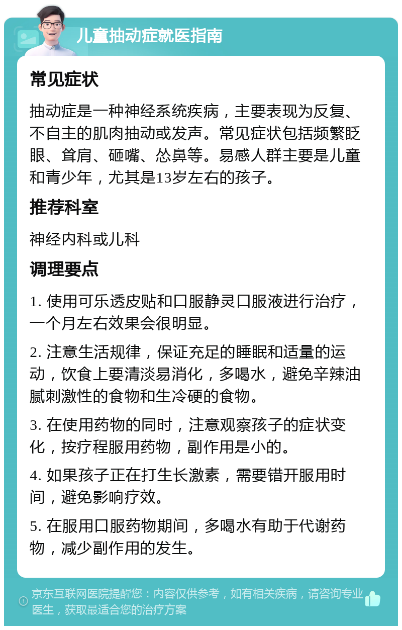 儿童抽动症就医指南 常见症状 抽动症是一种神经系统疾病，主要表现为反复、不自主的肌肉抽动或发声。常见症状包括频繁眨眼、耸肩、砸嘴、怂鼻等。易感人群主要是儿童和青少年，尤其是13岁左右的孩子。 推荐科室 神经内科或儿科 调理要点 1. 使用可乐透皮贴和口服静灵口服液进行治疗，一个月左右效果会很明显。 2. 注意生活规律，保证充足的睡眠和适量的运动，饮食上要清淡易消化，多喝水，避免辛辣油腻刺激性的食物和生冷硬的食物。 3. 在使用药物的同时，注意观察孩子的症状变化，按疗程服用药物，副作用是小的。 4. 如果孩子正在打生长激素，需要错开服用时间，避免影响疗效。 5. 在服用口服药物期间，多喝水有助于代谢药物，减少副作用的发生。