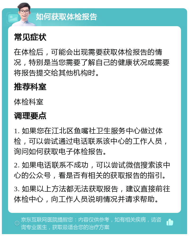 如何获取体检报告 常见症状 在体检后，可能会出现需要获取体检报告的情况，特别是当您需要了解自己的健康状况或需要将报告提交给其他机构时。 推荐科室 体检科室 调理要点 1. 如果您在江北区鱼嘴社卫生服务中心做过体检，可以尝试通过电话联系该中心的工作人员，询问如何获取电子体检报告。 2. 如果电话联系不成功，可以尝试微信搜索该中心的公众号，看是否有相关的获取报告的指引。 3. 如果以上方法都无法获取报告，建议直接前往体检中心，向工作人员说明情况并请求帮助。