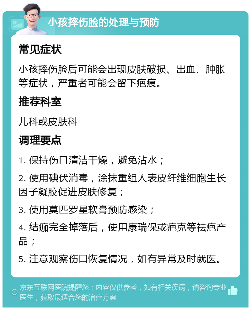 小孩摔伤脸的处理与预防 常见症状 小孩摔伤脸后可能会出现皮肤破损、出血、肿胀等症状，严重者可能会留下疤痕。 推荐科室 儿科或皮肤科 调理要点 1. 保持伤口清洁干燥，避免沾水； 2. 使用碘伏消毒，涂抹重组人表皮纤维细胞生长因子凝胶促进皮肤修复； 3. 使用莫匹罗星软膏预防感染； 4. 结痂完全掉落后，使用康瑞保或疤克等祛疤产品； 5. 注意观察伤口恢复情况，如有异常及时就医。