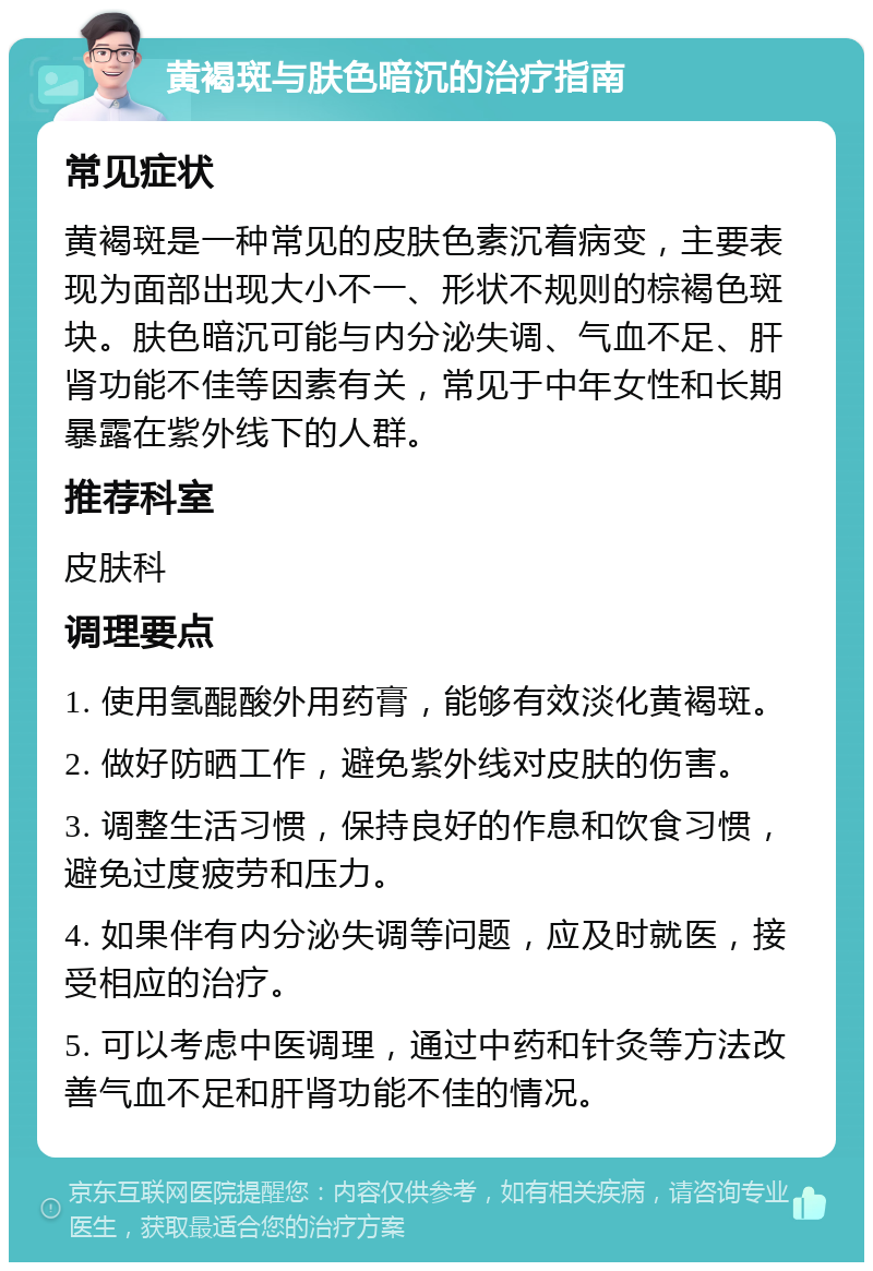 黄褐斑与肤色暗沉的治疗指南 常见症状 黄褐斑是一种常见的皮肤色素沉着病变，主要表现为面部出现大小不一、形状不规则的棕褐色斑块。肤色暗沉可能与内分泌失调、气血不足、肝肾功能不佳等因素有关，常见于中年女性和长期暴露在紫外线下的人群。 推荐科室 皮肤科 调理要点 1. 使用氢醌酸外用药膏，能够有效淡化黄褐斑。 2. 做好防晒工作，避免紫外线对皮肤的伤害。 3. 调整生活习惯，保持良好的作息和饮食习惯，避免过度疲劳和压力。 4. 如果伴有内分泌失调等问题，应及时就医，接受相应的治疗。 5. 可以考虑中医调理，通过中药和针灸等方法改善气血不足和肝肾功能不佳的情况。