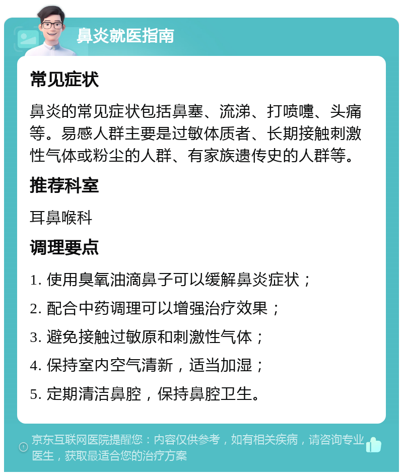 鼻炎就医指南 常见症状 鼻炎的常见症状包括鼻塞、流涕、打喷嚏、头痛等。易感人群主要是过敏体质者、长期接触刺激性气体或粉尘的人群、有家族遗传史的人群等。 推荐科室 耳鼻喉科 调理要点 1. 使用臭氧油滴鼻子可以缓解鼻炎症状； 2. 配合中药调理可以增强治疗效果； 3. 避免接触过敏原和刺激性气体； 4. 保持室内空气清新，适当加湿； 5. 定期清洁鼻腔，保持鼻腔卫生。