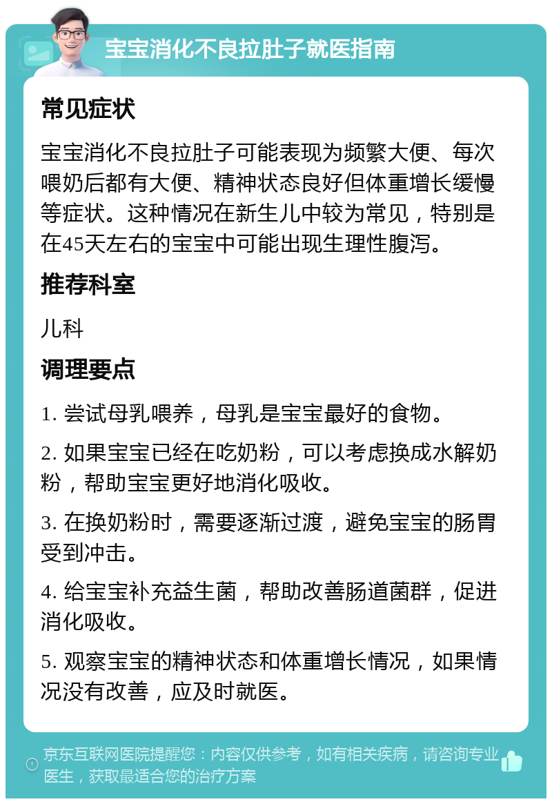 宝宝消化不良拉肚子就医指南 常见症状 宝宝消化不良拉肚子可能表现为频繁大便、每次喂奶后都有大便、精神状态良好但体重增长缓慢等症状。这种情况在新生儿中较为常见，特别是在45天左右的宝宝中可能出现生理性腹泻。 推荐科室 儿科 调理要点 1. 尝试母乳喂养，母乳是宝宝最好的食物。 2. 如果宝宝已经在吃奶粉，可以考虑换成水解奶粉，帮助宝宝更好地消化吸收。 3. 在换奶粉时，需要逐渐过渡，避免宝宝的肠胃受到冲击。 4. 给宝宝补充益生菌，帮助改善肠道菌群，促进消化吸收。 5. 观察宝宝的精神状态和体重增长情况，如果情况没有改善，应及时就医。