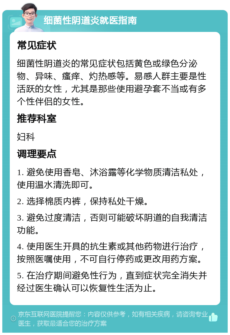 细菌性阴道炎就医指南 常见症状 细菌性阴道炎的常见症状包括黄色或绿色分泌物、异味、瘙痒、灼热感等。易感人群主要是性活跃的女性，尤其是那些使用避孕套不当或有多个性伴侣的女性。 推荐科室 妇科 调理要点 1. 避免使用香皂、沐浴露等化学物质清洁私处，使用温水清洗即可。 2. 选择棉质内裤，保持私处干燥。 3. 避免过度清洁，否则可能破坏阴道的自我清洁功能。 4. 使用医生开具的抗生素或其他药物进行治疗，按照医嘱使用，不可自行停药或更改用药方案。 5. 在治疗期间避免性行为，直到症状完全消失并经过医生确认可以恢复性生活为止。