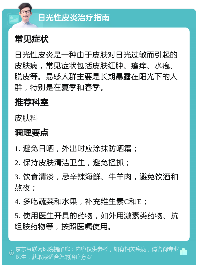 日光性皮炎治疗指南 常见症状 日光性皮炎是一种由于皮肤对日光过敏而引起的皮肤病，常见症状包括皮肤红肿、瘙痒、水疱、脱皮等。易感人群主要是长期暴露在阳光下的人群，特别是在夏季和春季。 推荐科室 皮肤科 调理要点 1. 避免日晒，外出时应涂抹防晒霜； 2. 保持皮肤清洁卫生，避免搔抓； 3. 饮食清淡，忌辛辣海鲜、牛羊肉，避免饮酒和熬夜； 4. 多吃蔬菜和水果，补充维生素C和E； 5. 使用医生开具的药物，如外用激素类药物、抗组胺药物等，按照医嘱使用。