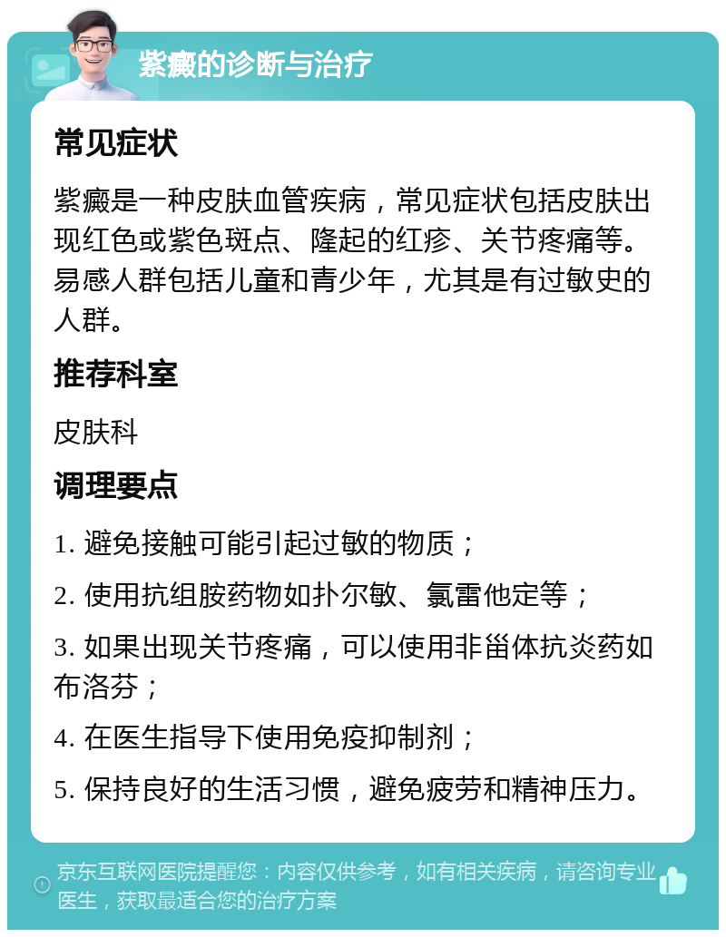 紫癜的诊断与治疗 常见症状 紫癜是一种皮肤血管疾病，常见症状包括皮肤出现红色或紫色斑点、隆起的红疹、关节疼痛等。易感人群包括儿童和青少年，尤其是有过敏史的人群。 推荐科室 皮肤科 调理要点 1. 避免接触可能引起过敏的物质； 2. 使用抗组胺药物如扑尔敏、氯雷他定等； 3. 如果出现关节疼痛，可以使用非甾体抗炎药如布洛芬； 4. 在医生指导下使用免疫抑制剂； 5. 保持良好的生活习惯，避免疲劳和精神压力。