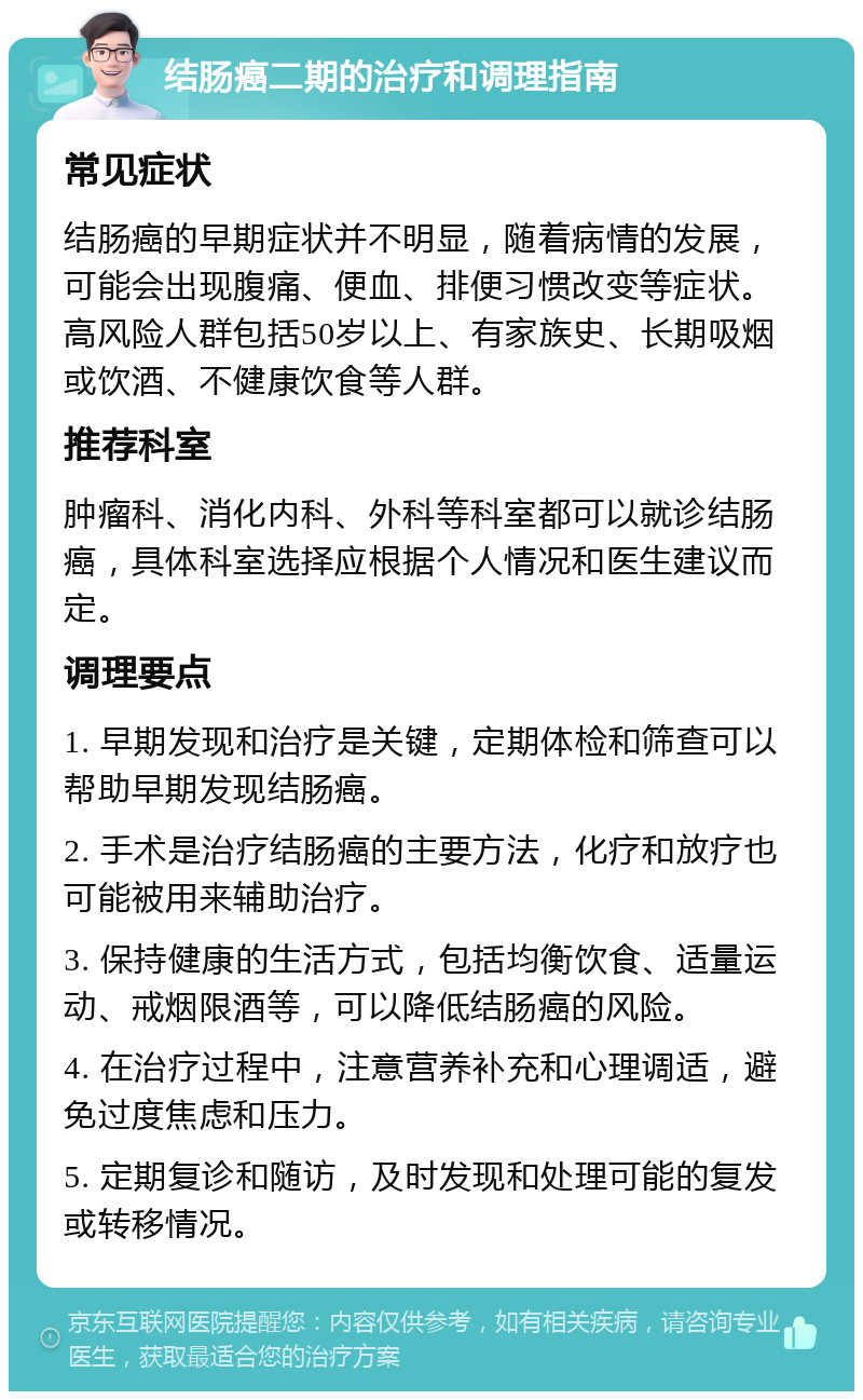 结肠癌二期的治疗和调理指南 常见症状 结肠癌的早期症状并不明显，随着病情的发展，可能会出现腹痛、便血、排便习惯改变等症状。高风险人群包括50岁以上、有家族史、长期吸烟或饮酒、不健康饮食等人群。 推荐科室 肿瘤科、消化内科、外科等科室都可以就诊结肠癌，具体科室选择应根据个人情况和医生建议而定。 调理要点 1. 早期发现和治疗是关键，定期体检和筛查可以帮助早期发现结肠癌。 2. 手术是治疗结肠癌的主要方法，化疗和放疗也可能被用来辅助治疗。 3. 保持健康的生活方式，包括均衡饮食、适量运动、戒烟限酒等，可以降低结肠癌的风险。 4. 在治疗过程中，注意营养补充和心理调适，避免过度焦虑和压力。 5. 定期复诊和随访，及时发现和处理可能的复发或转移情况。