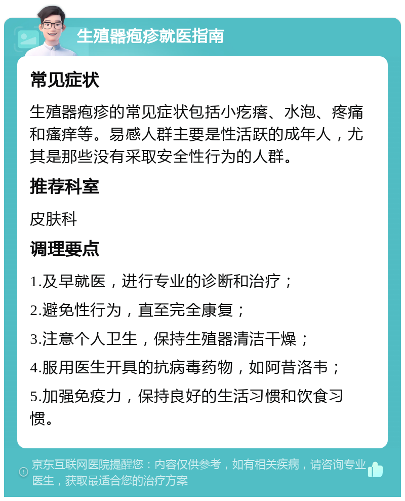 生殖器疱疹就医指南 常见症状 生殖器疱疹的常见症状包括小疙瘩、水泡、疼痛和瘙痒等。易感人群主要是性活跃的成年人，尤其是那些没有采取安全性行为的人群。 推荐科室 皮肤科 调理要点 1.及早就医，进行专业的诊断和治疗； 2.避免性行为，直至完全康复； 3.注意个人卫生，保持生殖器清洁干燥； 4.服用医生开具的抗病毒药物，如阿昔洛韦； 5.加强免疫力，保持良好的生活习惯和饮食习惯。