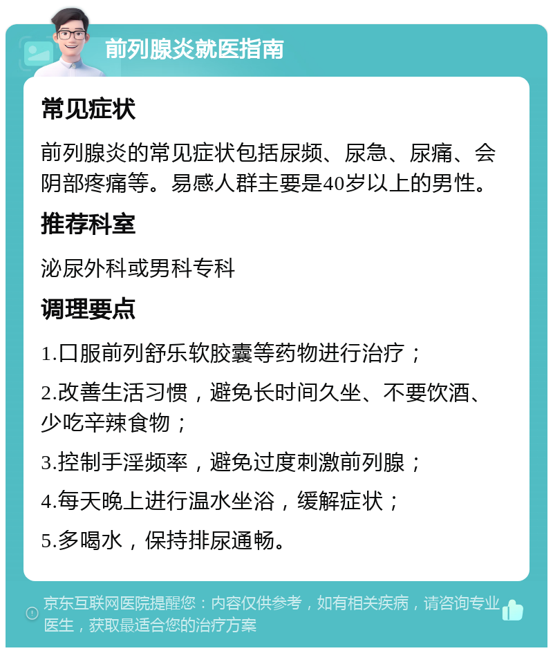 前列腺炎就医指南 常见症状 前列腺炎的常见症状包括尿频、尿急、尿痛、会阴部疼痛等。易感人群主要是40岁以上的男性。 推荐科室 泌尿外科或男科专科 调理要点 1.口服前列舒乐软胶囊等药物进行治疗； 2.改善生活习惯，避免长时间久坐、不要饮酒、少吃辛辣食物； 3.控制手淫频率，避免过度刺激前列腺； 4.每天晚上进行温水坐浴，缓解症状； 5.多喝水，保持排尿通畅。