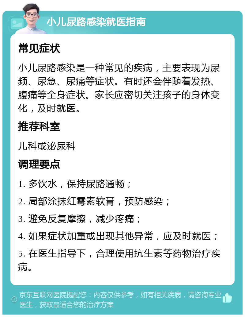 小儿尿路感染就医指南 常见症状 小儿尿路感染是一种常见的疾病，主要表现为尿频、尿急、尿痛等症状。有时还会伴随着发热、腹痛等全身症状。家长应密切关注孩子的身体变化，及时就医。 推荐科室 儿科或泌尿科 调理要点 1. 多饮水，保持尿路通畅； 2. 局部涂抹红霉素软膏，预防感染； 3. 避免反复摩擦，减少疼痛； 4. 如果症状加重或出现其他异常，应及时就医； 5. 在医生指导下，合理使用抗生素等药物治疗疾病。