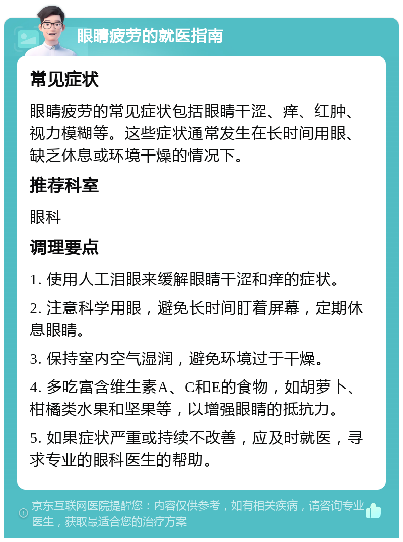 眼睛疲劳的就医指南 常见症状 眼睛疲劳的常见症状包括眼睛干涩、痒、红肿、视力模糊等。这些症状通常发生在长时间用眼、缺乏休息或环境干燥的情况下。 推荐科室 眼科 调理要点 1. 使用人工泪眼来缓解眼睛干涩和痒的症状。 2. 注意科学用眼，避免长时间盯着屏幕，定期休息眼睛。 3. 保持室内空气湿润，避免环境过于干燥。 4. 多吃富含维生素A、C和E的食物，如胡萝卜、柑橘类水果和坚果等，以增强眼睛的抵抗力。 5. 如果症状严重或持续不改善，应及时就医，寻求专业的眼科医生的帮助。