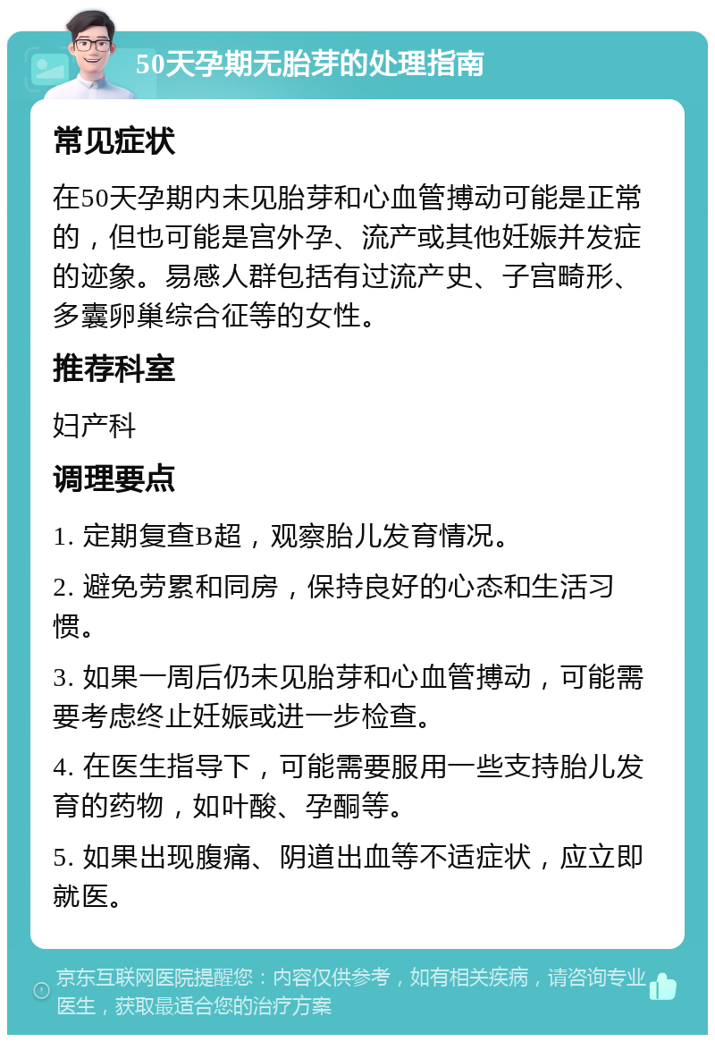 50天孕期无胎芽的处理指南 常见症状 在50天孕期内未见胎芽和心血管搏动可能是正常的，但也可能是宫外孕、流产或其他妊娠并发症的迹象。易感人群包括有过流产史、子宫畸形、多囊卵巢综合征等的女性。 推荐科室 妇产科 调理要点 1. 定期复查B超，观察胎儿发育情况。 2. 避免劳累和同房，保持良好的心态和生活习惯。 3. 如果一周后仍未见胎芽和心血管搏动，可能需要考虑终止妊娠或进一步检查。 4. 在医生指导下，可能需要服用一些支持胎儿发育的药物，如叶酸、孕酮等。 5. 如果出现腹痛、阴道出血等不适症状，应立即就医。