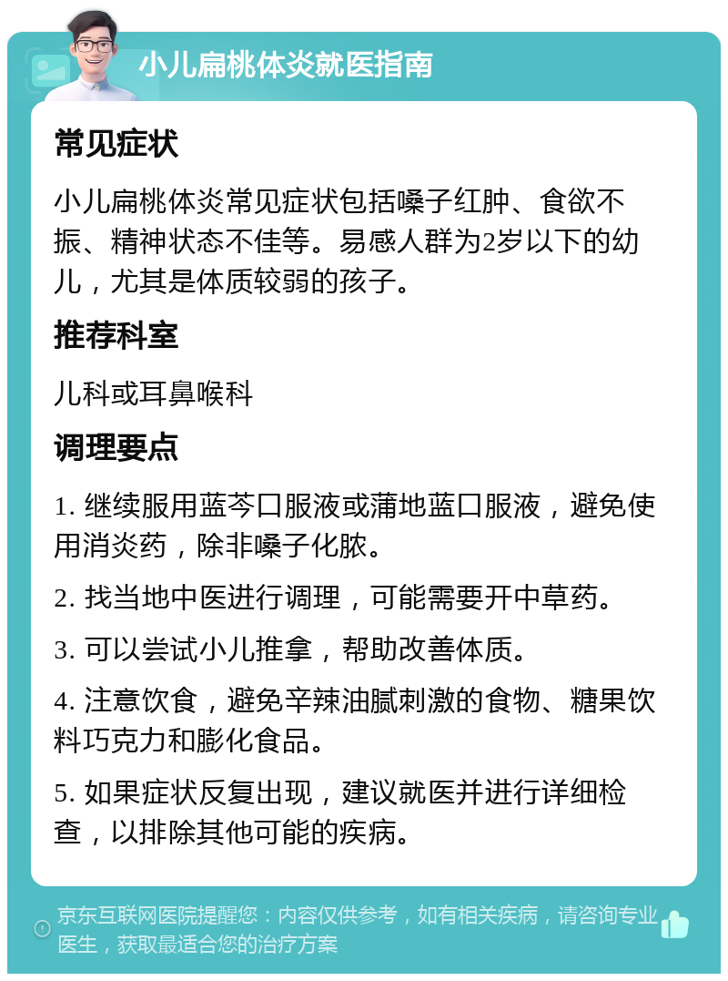 小儿扁桃体炎就医指南 常见症状 小儿扁桃体炎常见症状包括嗓子红肿、食欲不振、精神状态不佳等。易感人群为2岁以下的幼儿，尤其是体质较弱的孩子。 推荐科室 儿科或耳鼻喉科 调理要点 1. 继续服用蓝芩口服液或蒲地蓝口服液，避免使用消炎药，除非嗓子化脓。 2. 找当地中医进行调理，可能需要开中草药。 3. 可以尝试小儿推拿，帮助改善体质。 4. 注意饮食，避免辛辣油腻刺激的食物、糖果饮料巧克力和膨化食品。 5. 如果症状反复出现，建议就医并进行详细检查，以排除其他可能的疾病。