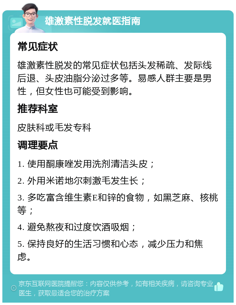 雄激素性脱发就医指南 常见症状 雄激素性脱发的常见症状包括头发稀疏、发际线后退、头皮油脂分泌过多等。易感人群主要是男性，但女性也可能受到影响。 推荐科室 皮肤科或毛发专科 调理要点 1. 使用酮康唑发用洗剂清洁头皮； 2. 外用米诺地尔刺激毛发生长； 3. 多吃富含维生素E和锌的食物，如黑芝麻、核桃等； 4. 避免熬夜和过度饮酒吸烟； 5. 保持良好的生活习惯和心态，减少压力和焦虑。