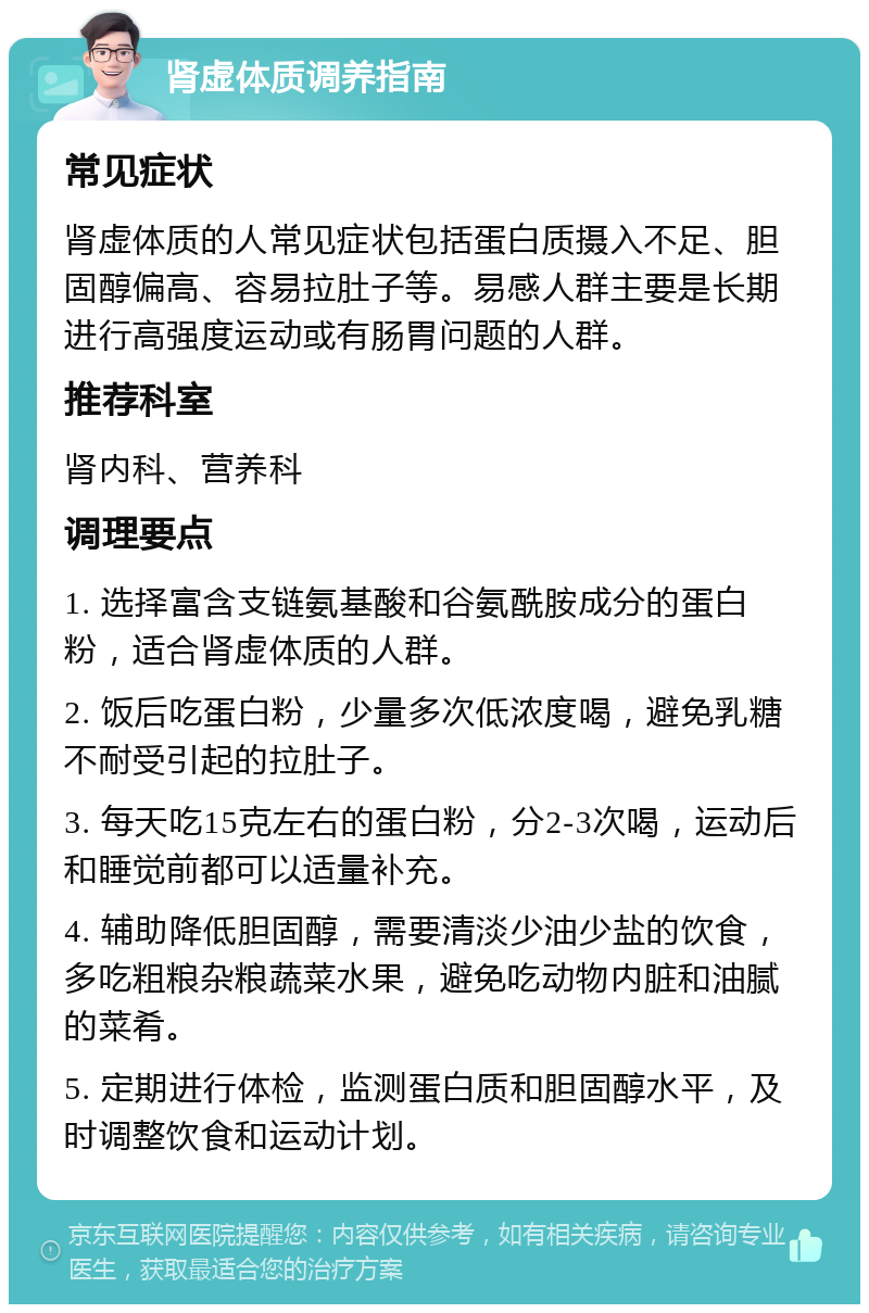 肾虚体质调养指南 常见症状 肾虚体质的人常见症状包括蛋白质摄入不足、胆固醇偏高、容易拉肚子等。易感人群主要是长期进行高强度运动或有肠胃问题的人群。 推荐科室 肾内科、营养科 调理要点 1. 选择富含支链氨基酸和谷氨酰胺成分的蛋白粉，适合肾虚体质的人群。 2. 饭后吃蛋白粉，少量多次低浓度喝，避免乳糖不耐受引起的拉肚子。 3. 每天吃15克左右的蛋白粉，分2-3次喝，运动后和睡觉前都可以适量补充。 4. 辅助降低胆固醇，需要清淡少油少盐的饮食，多吃粗粮杂粮蔬菜水果，避免吃动物内脏和油腻的菜肴。 5. 定期进行体检，监测蛋白质和胆固醇水平，及时调整饮食和运动计划。