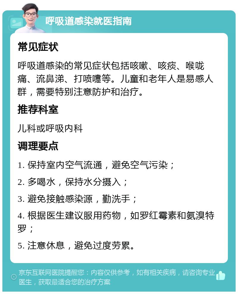 呼吸道感染就医指南 常见症状 呼吸道感染的常见症状包括咳嗽、咳痰、喉咙痛、流鼻涕、打喷嚏等。儿童和老年人是易感人群，需要特别注意防护和治疗。 推荐科室 儿科或呼吸内科 调理要点 1. 保持室内空气流通，避免空气污染； 2. 多喝水，保持水分摄入； 3. 避免接触感染源，勤洗手； 4. 根据医生建议服用药物，如罗红霉素和氨溴特罗； 5. 注意休息，避免过度劳累。