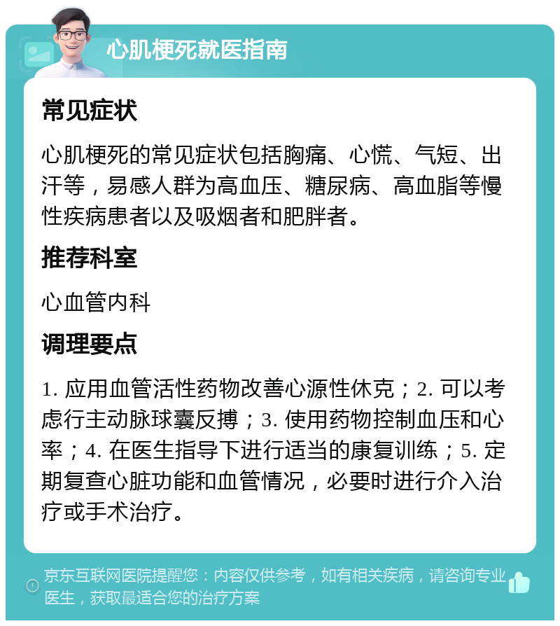 心肌梗死就医指南 常见症状 心肌梗死的常见症状包括胸痛、心慌、气短、出汗等，易感人群为高血压、糖尿病、高血脂等慢性疾病患者以及吸烟者和肥胖者。 推荐科室 心血管内科 调理要点 1. 应用血管活性药物改善心源性休克；2. 可以考虑行主动脉球囊反搏；3. 使用药物控制血压和心率；4. 在医生指导下进行适当的康复训练；5. 定期复查心脏功能和血管情况，必要时进行介入治疗或手术治疗。