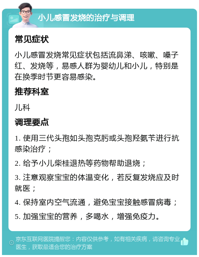 小儿感冒发烧的治疗与调理 常见症状 小儿感冒发烧常见症状包括流鼻涕、咳嗽、嗓子红、发烧等，易感人群为婴幼儿和小儿，特别是在换季时节更容易感染。 推荐科室 儿科 调理要点 1. 使用三代头孢如头孢克肟或头孢羟氨苄进行抗感染治疗； 2. 给予小儿柴桂退热等药物帮助退烧； 3. 注意观察宝宝的体温变化，若反复发烧应及时就医； 4. 保持室内空气流通，避免宝宝接触感冒病毒； 5. 加强宝宝的营养，多喝水，增强免疫力。