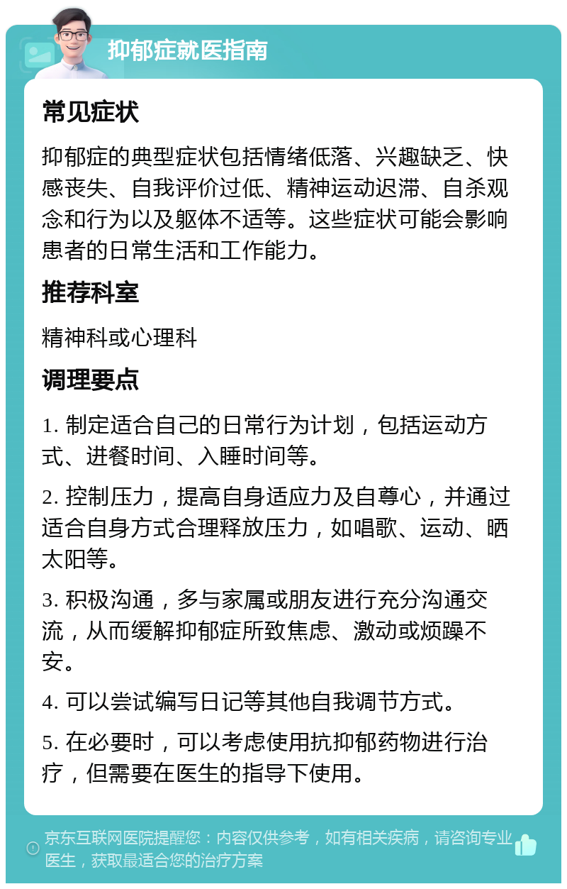 抑郁症就医指南 常见症状 抑郁症的典型症状包括情绪低落、兴趣缺乏、快感丧失、自我评价过低、精神运动迟滞、自杀观念和行为以及躯体不适等。这些症状可能会影响患者的日常生活和工作能力。 推荐科室 精神科或心理科 调理要点 1. 制定适合自己的日常行为计划，包括运动方式、进餐时间、入睡时间等。 2. 控制压力，提高自身适应力及自尊心，并通过适合自身方式合理释放压力，如唱歌、运动、晒太阳等。 3. 积极沟通，多与家属或朋友进行充分沟通交流，从而缓解抑郁症所致焦虑、激动或烦躁不安。 4. 可以尝试编写日记等其他自我调节方式。 5. 在必要时，可以考虑使用抗抑郁药物进行治疗，但需要在医生的指导下使用。