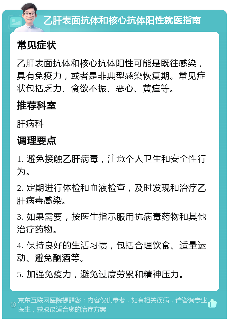 乙肝表面抗体和核心抗体阳性就医指南 常见症状 乙肝表面抗体和核心抗体阳性可能是既往感染，具有免疫力，或者是非典型感染恢复期。常见症状包括乏力、食欲不振、恶心、黄疸等。 推荐科室 肝病科 调理要点 1. 避免接触乙肝病毒，注意个人卫生和安全性行为。 2. 定期进行体检和血液检查，及时发现和治疗乙肝病毒感染。 3. 如果需要，按医生指示服用抗病毒药物和其他治疗药物。 4. 保持良好的生活习惯，包括合理饮食、适量运动、避免酗酒等。 5. 加强免疫力，避免过度劳累和精神压力。