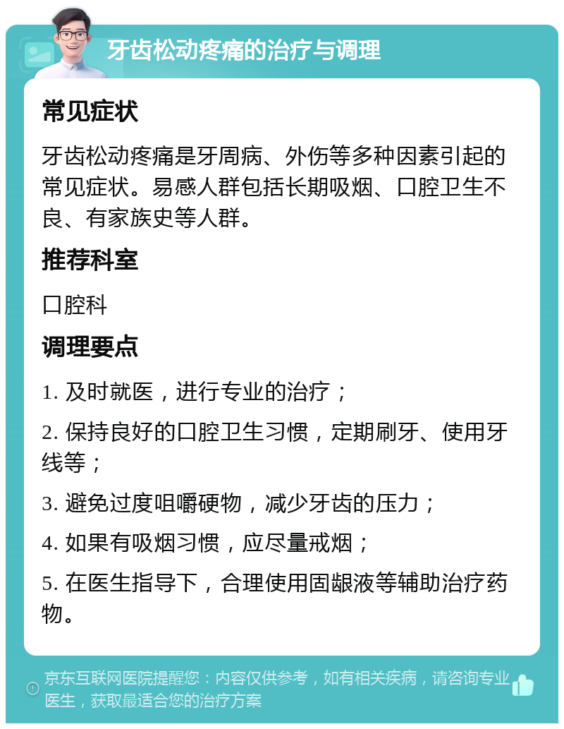 牙齿松动疼痛的治疗与调理 常见症状 牙齿松动疼痛是牙周病、外伤等多种因素引起的常见症状。易感人群包括长期吸烟、口腔卫生不良、有家族史等人群。 推荐科室 口腔科 调理要点 1. 及时就医，进行专业的治疗； 2. 保持良好的口腔卫生习惯，定期刷牙、使用牙线等； 3. 避免过度咀嚼硬物，减少牙齿的压力； 4. 如果有吸烟习惯，应尽量戒烟； 5. 在医生指导下，合理使用固龈液等辅助治疗药物。