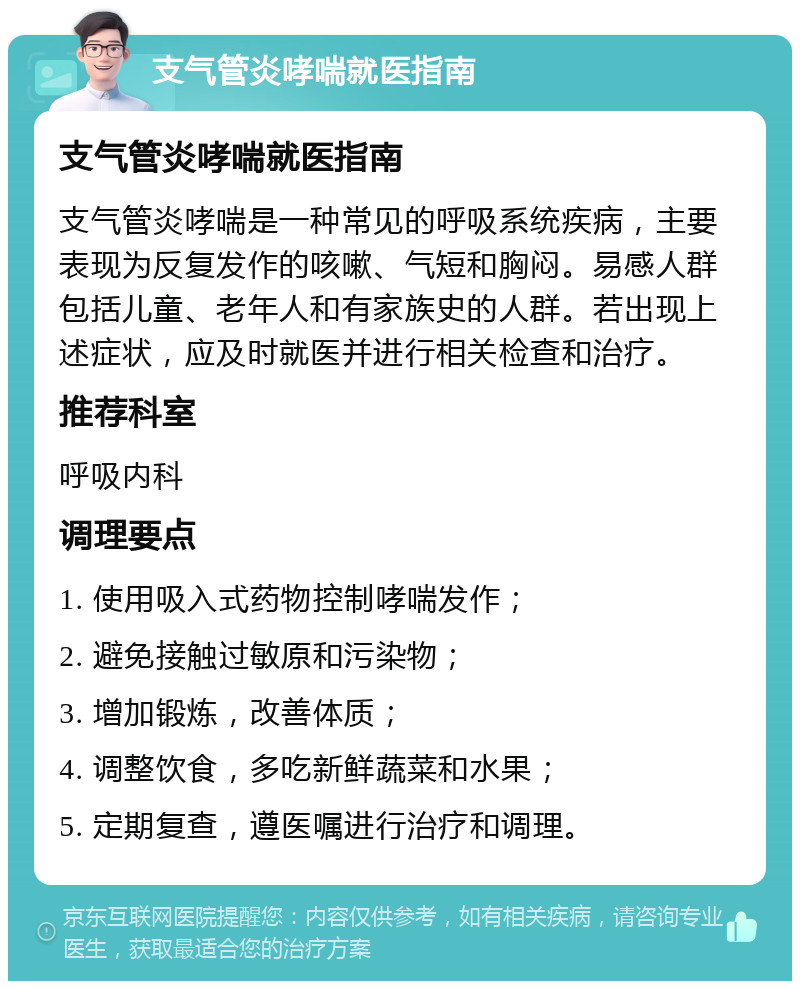 支气管炎哮喘就医指南 支气管炎哮喘就医指南 支气管炎哮喘是一种常见的呼吸系统疾病，主要表现为反复发作的咳嗽、气短和胸闷。易感人群包括儿童、老年人和有家族史的人群。若出现上述症状，应及时就医并进行相关检查和治疗。 推荐科室 呼吸内科 调理要点 1. 使用吸入式药物控制哮喘发作； 2. 避免接触过敏原和污染物； 3. 增加锻炼，改善体质； 4. 调整饮食，多吃新鲜蔬菜和水果； 5. 定期复查，遵医嘱进行治疗和调理。